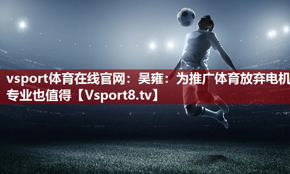 vsport体育在线官网：吴雍：为推广体育放弃电机专业也值得