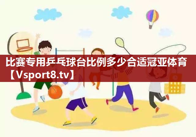 比赛专用乒乓球台比例多少合适冠亚体育