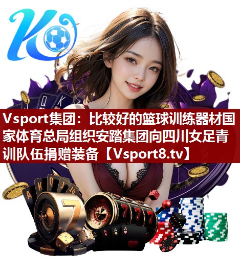 Vsport集团：比较好的篮球训练器材国家体育总局组织安踏集团向四川女足青训队伍捐赠装备