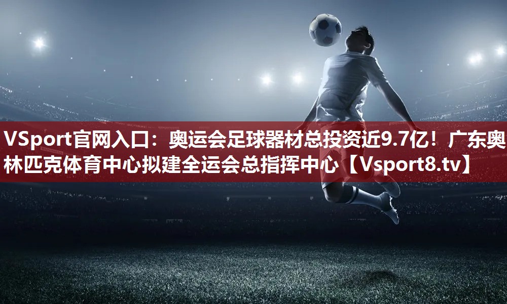 VSport官网入口：奥运会足球器材总投资近9.7亿！广东奥林匹克体育中心拟建全运会总指挥中心