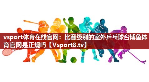vsport体育在线官网：比赛级别的室外乒乓球台博鱼体育官网是正规吗