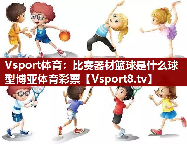 Vsport体育：比赛器材篮球是什么球型博亚体育彩票