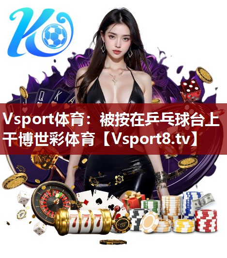 Vsport体育：被按在乒乓球台上干博世彩体育