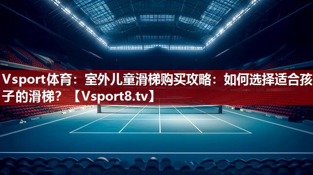 室外儿童滑梯购买攻略：如何选择适合孩子的滑梯？